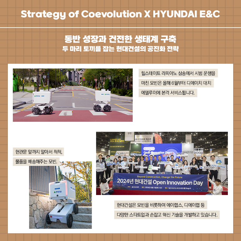 Strategy of Coevolution X HYUNDAI E&C 동반 성장과 건전한 생태계 구축 두 마리 토끼를 잡는 현대건설의 공진화 전략 현관문 앞까지 알아서 척척, 물품을 배송해주는 모빈. A EAK TECH 2024 한국건설 힐스테이트 라피아노 삼송에서 시범 운행을 마친 모빈은 올해 6월부터 디에이치 대치 에델루이에 본격 서비스됩니다. ntion Day WI DOGU Beyond Construction, Change the Future 2024년 현대건설 Open Innovation Day chi Richgo global 현대건설은 모빈을 비롯하여 에이랩스, 디에이랩 등 다양한 스타트업과 손잡고 혁신 기술을 개발하고 있습니다.